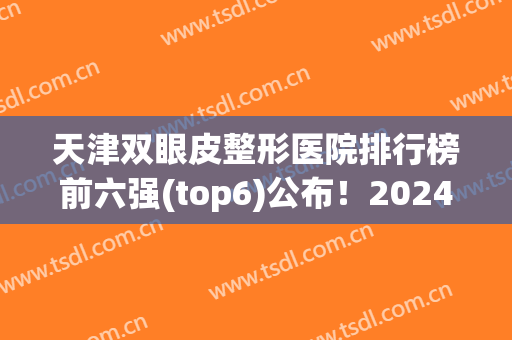 天津双眼皮整形医院排行榜前六强(top6)公布！2024年价格标准也一起