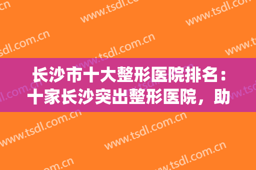 长沙市十大整形医院排名：十家长沙突出整形医院，助您圆梦(长沙整形医院排行)