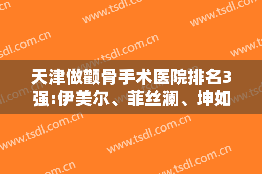 天津做颧骨手术医院排名3强:伊美尔、菲丝澜、坤如玛丽口碑及价格出彩