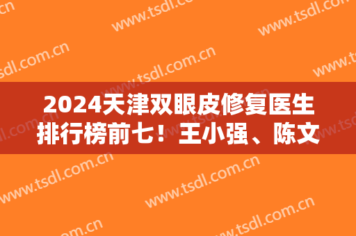 2024天津双眼皮修复医生排行榜前七！王小强、陈文莉等专家入榜！价格可查询