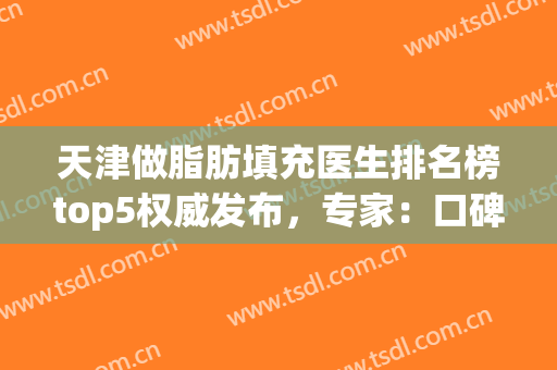 天津做脂肪填充医生排名榜top5权威发布，专家：口碑实力强劲(国内脂肪填充最好的医生)