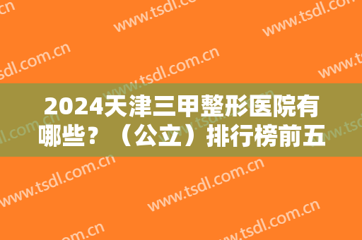 2024天津三甲整形医院有哪些？（公立）排行榜前五发布！医美5强对比查询