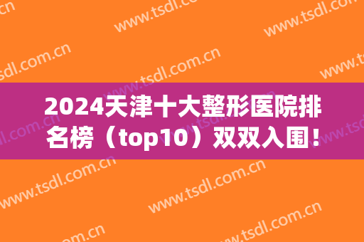 2024天津十大整形医院排名榜（top10）双双入围！美莱、坤如玛丽等优选！(天津前十名的整形医院)