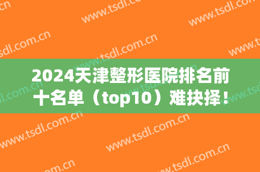 2024天津整形医院排名前十名单（top10）难抉择！公立私立综合名次榜单！(天津排名第一整形医院)