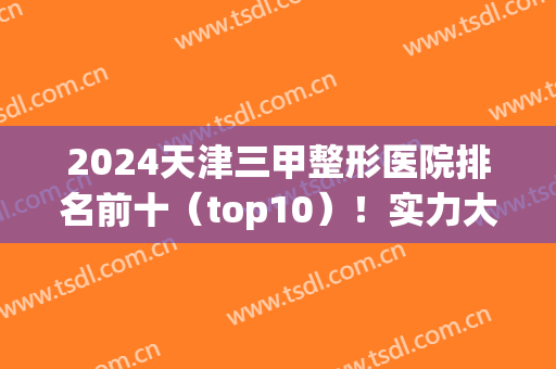 2024天津三甲整形医院排名前十（top10）！实力大比拼不容错过！(天津前十名的整形医院)