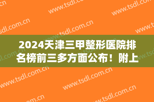 2024天津三甲整形医院排名榜前三多方面公布！附上专家列表推荐！(天津医院整形科排名)