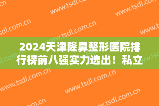 2024天津隆鼻整形医院排行榜前八强实力选出！私立医美机构口碑、价格一一介绍