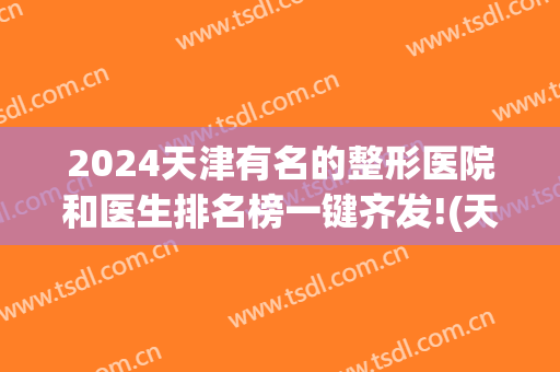 2024天津有名的整形医院和医生排名榜一键齐发!(天津最好的医院整形)