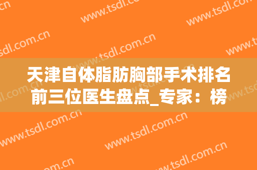 天津自体脂肪胸部手术排名前三位医生盘点_专家：榜首又有变化哦(天津自体脂肪丰胸哪家医院好)