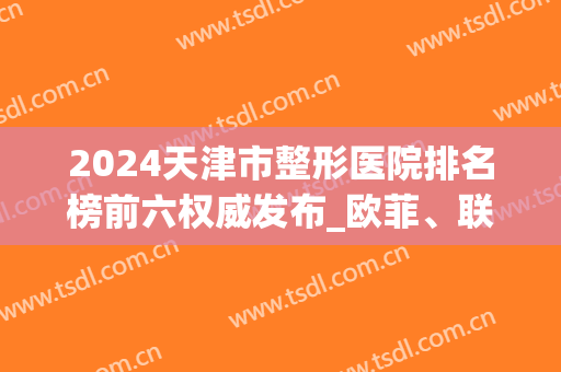 2024天津市整形医院排名榜前六权威发布_欧菲、联合丽格多次稳居榜首