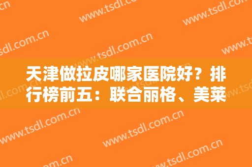 天津做拉皮哪家医院好？排行榜前五：联合丽格、美莱、欧菲等上榜！除皱价格查询