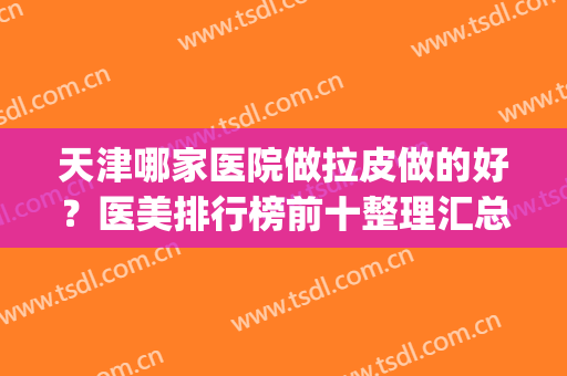 天津哪家医院做拉皮做的好？医美排行榜前十整理汇总！全是干货~(上海哪家整形医院做拉皮好)