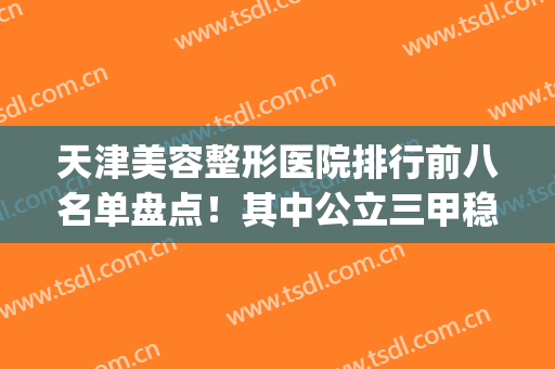 天津美容整形医院排行前八名单盘点！其中公立三甲稳居榜首(天津整形医院排名前十位)