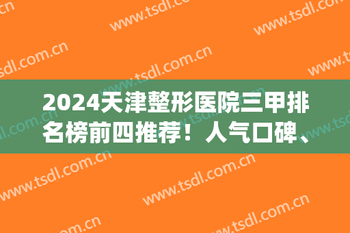 2024天津整形医院三甲排名榜前四推荐！人气口碑、价格可查询~(天津前十名的整形医院)