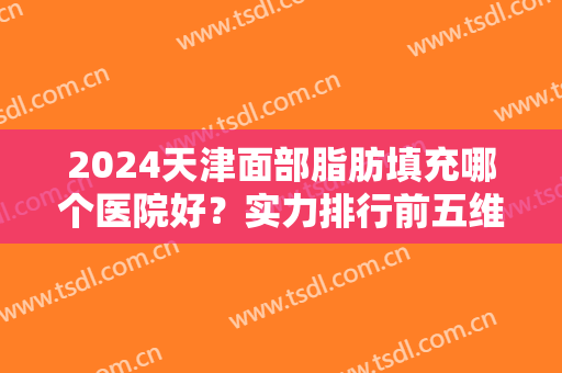 2024天津面部脂肪填充哪个医院好？实力排行前五维美、联合丽格等价格分享