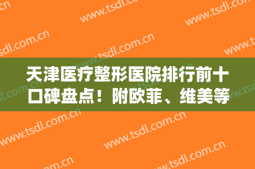 天津医疗整形医院排行前十口碑盘点！附欧菲、维美等医美详情介绍(天津哪家医疗整形最好)