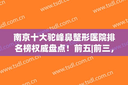 南京十大驼峰鼻整形医院排名榜权威盘点！前五|前三，结果意想不到~(南京隆鼻医生排名)