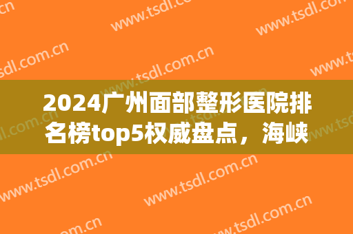 2024广州面部整形医院排名榜top5权威盘点，海峡pk曙光！强强对决了(广州排名前十的整形医院)