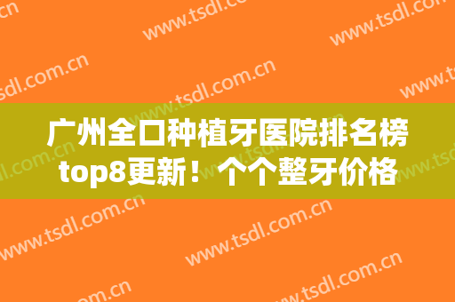 广州全口种植牙医院排名榜top8更新！个个整牙价格便宜果口碑不赖(广州种植牙哪家医院比较好?)