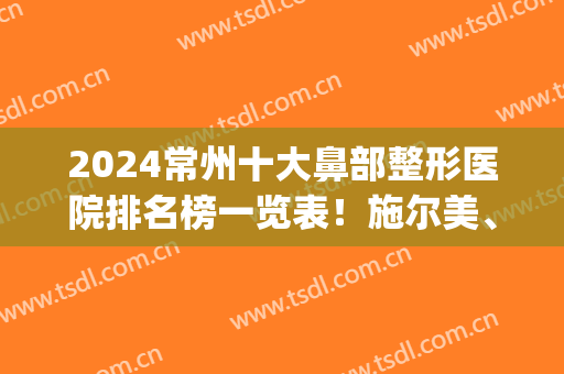 2024常州十大鼻部整形医院排名榜一览表！施尔美、美贝尔深度点评(常州鼻部整形美容医院)
