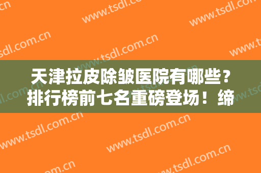 天津拉皮除皱医院有哪些？排行榜前七名重磅登场！缔美、美联致美等入围