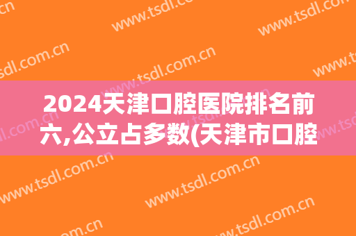 2024天津口腔医院排名前六,公立占多数(天津市口腔科医院排名)