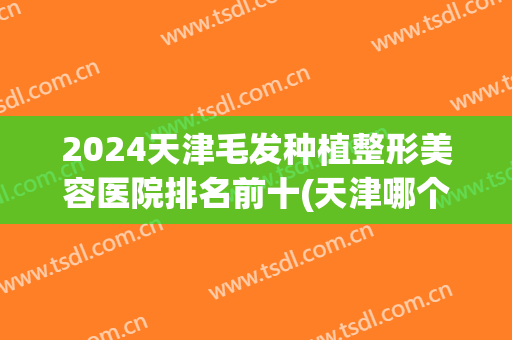 2024天津毛发种植整形美容医院排名前十(天津哪个医院种植头发比较好)