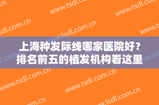 上海种发际线哪家医院好？排名前五的植发机构看这里！九院、华美合并前五强！