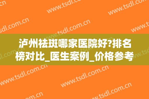 泸州祛斑哪家医院好?排名榜对比_医生案例_价格参考(泸州祛斑机构排名)