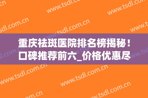 重庆祛斑医院排名榜揭秘！口碑推荐前六_价格优惠尽在2024！(祛斑重庆哪家医院口碑最好)