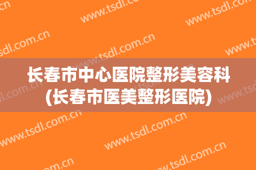长春市中心医院整形美容科(长春市医美整形医院)