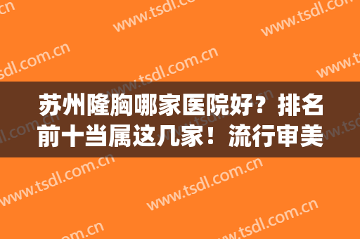 苏州隆胸哪家医院好？排名前十当属这几家！流行审美拿捏！(苏州隆胸哪家医院最好)