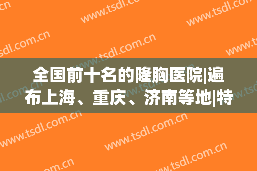 全国前十名的隆胸医院|遍布上海、重庆、济南等地|特色优势一票通过！(上海做隆胸排名前三整形医院)