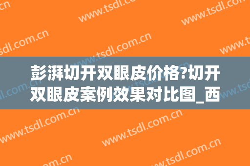 彭湃切开双眼皮价格?切开双眼皮案例效果对比图_西京医院(切开双眼皮价钱)