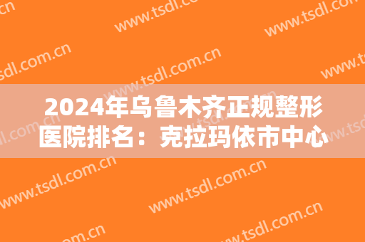 2024年乌鲁木齐正规整形医院排名：克拉玛依市中心医院整形科位列第一