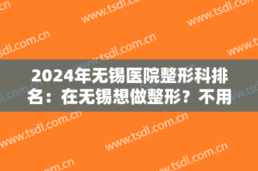 2024年无锡医院整形科排名：在无锡想做整形？不用担心，我们为您整理了这几家医院