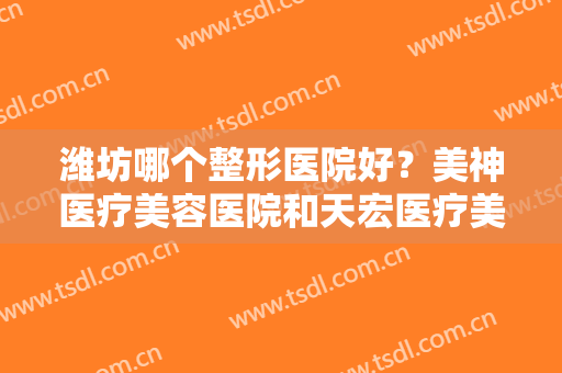 潍坊哪个整形医院好？美神医疗美容医院和天宏医疗美容医院分别位列第四第五