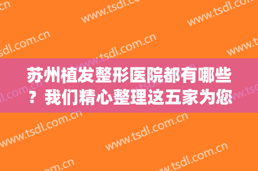 苏州植发整形医院都有哪些？我们精心整理这五家为您推荐(苏州植发机构排前十医院)