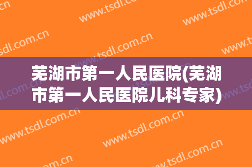 芜湖市第一人民医院(芜湖市第一人民医院儿科专家)