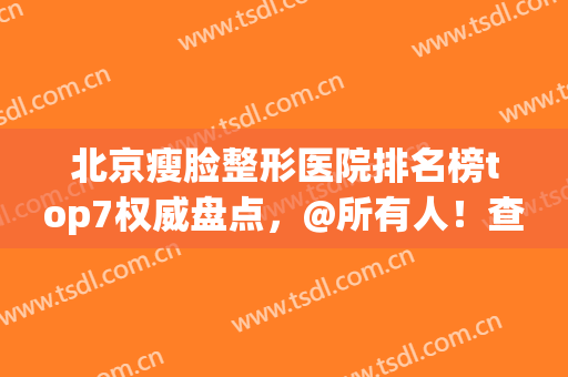 北京瘦脸整形医院排名榜top7权威盘点，@所有人！查收公立医美攻略→(北京高端医美整形医院排名)