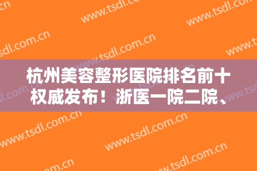 杭州美容整形医院排名前十权威发布！浙医一院二院、时光入围医美十强