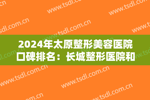 2024年太原整形美容医院口碑排名：长城整形医院和银泽医疗美容诊所仅位列第九第十