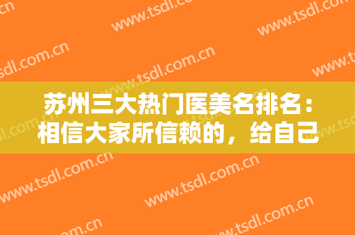 苏州三大热门医美名排名：相信大家所信赖的，给自己较没问题的医美保障
