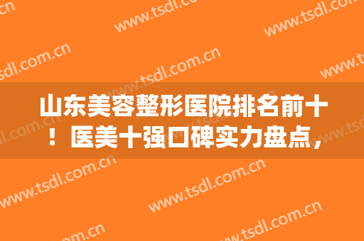 山东美容整形医院排名前十！医美十强口碑实力盘点，公立私立都有(山东最好的美容整形医院)