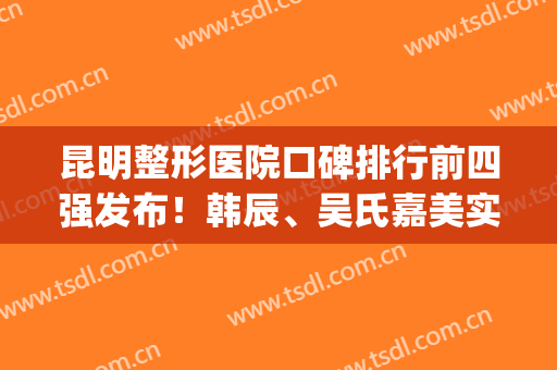 昆明整形医院口碑排行前四强发布！韩辰、吴氏嘉美实力五五开_还有双眼皮价格一览表