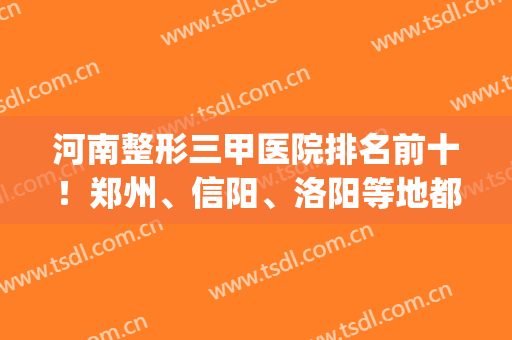 河南整形三甲医院排名前十！郑州、信阳、洛阳等地都有公立上榜(河南省最好的整形医院前三排名三甲)