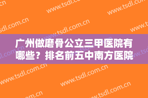 广州做磨骨公立三甲医院有哪些？排名前五中南方医院、珠江、省人民医院了解下
