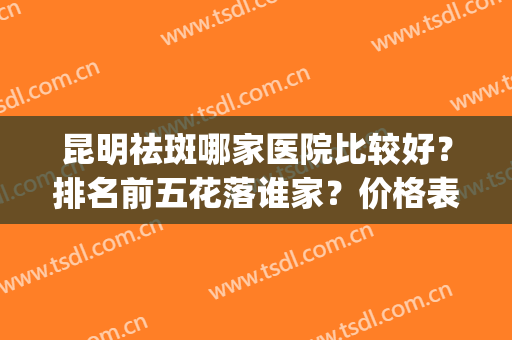 昆明祛斑哪家医院比较好？排名前五花落谁家？价格表明细在线看看！(昆明哪家医院祛斑最好)