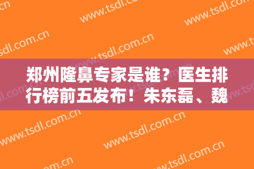 郑州隆鼻专家是谁？医生排行榜前五发布！朱东磊、魏广运口碑实力领衔