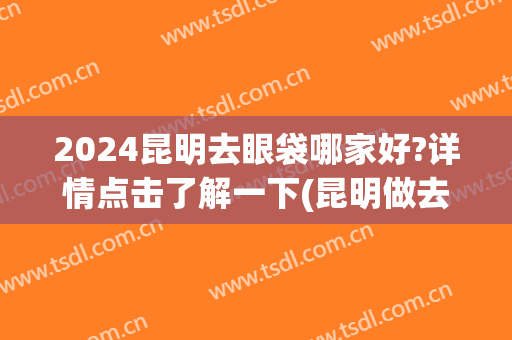2024昆明去眼袋哪家好?详情点击了解一下(昆明做去眼袋哪里好)
